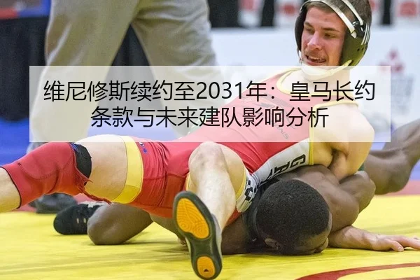 维尼修斯续约至2031年：皇马长约条款与未来建队影响分析