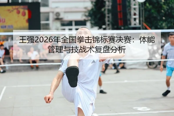 王强2026年全国拳击锦标赛决赛：体能管理与技战术复盘分析