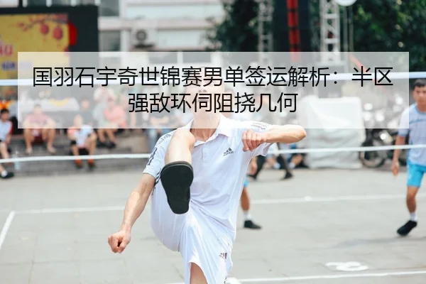 国羽石宇奇世锦赛男单签运解析：半区强敌环伺阻挠几何